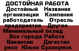 ДОСТОЙНАЯ РАБОТА. Достойный › Название организации ­ Компания-работодатель › Отрасль предприятия ­ Другое › Минимальный оклад ­ 1 - Все города Работа » Вакансии   . Дагестан респ.,Южно-Сухокумск г.